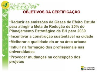 OBJETIVOS DA CERTIFICAÇÃO
•Reduzir as emissões de Gases de Efeito Estufa
para atingir a Meta de Redução de 20% do
Planejamento Estratégico de BH para 2030
•Incentivar a construção sustentável na cidade
•Melhorar a qualidade do ar na área urbana
•Influir na formação dos profissionais nas
universidades
•Provocar mudanças na concepção dos
projetos
 