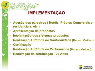IMPLEMENTAÇÃO
• Adesão dos parceiros ( Hotéis, Prédios Comerciais e
residenciais, etc.)
• Apresentação de propostas
• Implantação dos sistemas propostos
• Realização Auditoria de Conformidade (Bureau Veritas )
• Certificação
• Realização Auditoria de Performance (Bureau Veritas )
• Renovação da certificação - 02 Anos
 