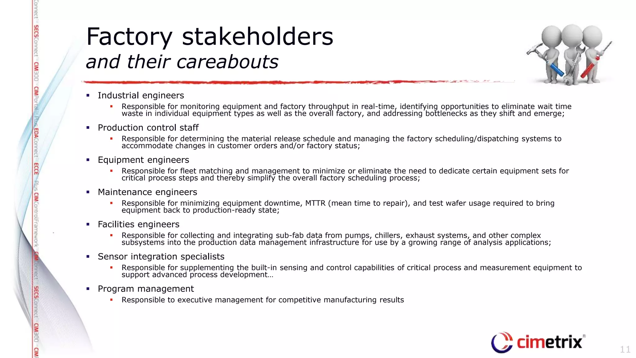  Industrial engineers
 Responsible for monitoring equipment and factory throughput in real-time, identifying opportunities to eliminate wait time
waste in individual equipment types as well as the overall factory, and addressing bottlenecks as they shift and emerge;
 Production control staff
 Responsible for determining the material release schedule and managing the factory scheduling/dispatching systems to
accommodate changes in customer orders and/or factory status;
 Equipment engineers
 Responsible for fleet matching and management to minimize or eliminate the need to dedicate certain equipment sets for
critical process steps and thereby simplify the overall factory scheduling process;
 Maintenance engineers
 Responsible for minimizing equipment downtime, MTTR (mean time to repair), and test wafer usage required to bring
equipment back to production-ready state;
 Facilities engineers
 Responsible for collecting and integrating sub-fab data from pumps, chillers, exhaust systems, and other complex
subsystems into the production data management infrastructure for use by a growing range of analysis applications;
 Sensor integration specialists
 Responsible for supplementing the built-in sensing and control capabilities of critical process and measurement equipment to
support advanced process development…
 Program management
 Responsible to executive management for competitive manufacturing results
Factory stakeholders
and their careabouts
11
 