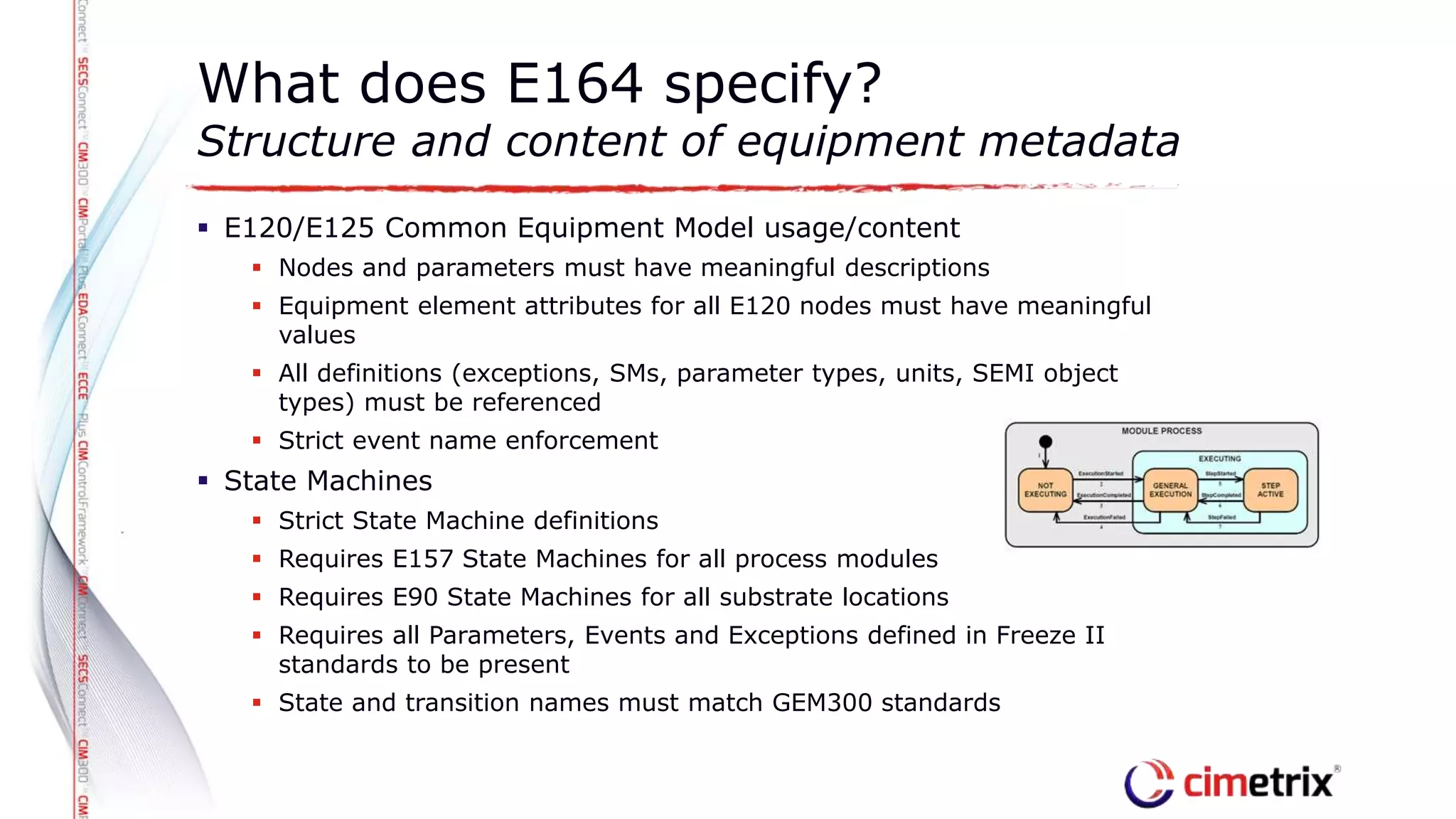  E120/E125 Common Equipment Model usage/content
 Nodes and parameters must have meaningful descriptions
 Equipment element attributes for all E120 nodes must have meaningful
values
 All definitions (exceptions, SMs, parameter types, units, SEMI object
types) must be referenced
 Strict event name enforcement
 State Machines
 Strict State Machine definitions
 Requires E157 State Machines for all process modules
 Requires E90 State Machines for all substrate locations
 Requires all Parameters, Events and Exceptions defined in Freeze II
standards to be present
 State and transition names must match GEM300 standards
What does E164 specify?
Structure and content of equipment metadata
 