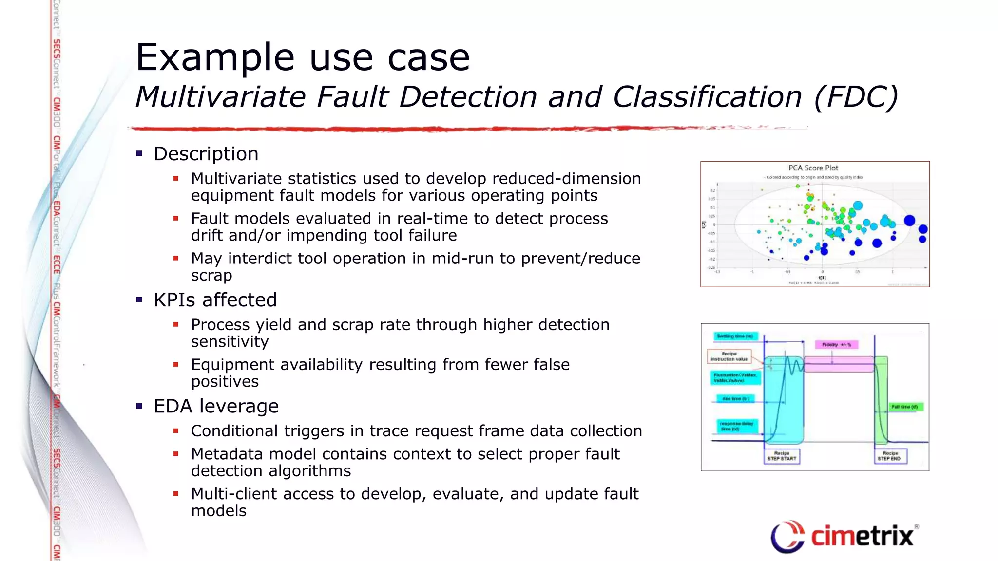  Description
 Multivariate statistics used to develop reduced-dimension
equipment fault models for various operating points
 Fault models evaluated in real-time to detect process
drift and/or impending tool failure
 May interdict tool operation in mid-run to prevent/reduce
scrap
 KPIs affected
 Process yield and scrap rate through higher detection
sensitivity
 Equipment availability resulting from fewer false
positives
 EDA leverage
 Conditional triggers in trace request frame data collection
 Metadata model contains context to select proper fault
detection algorithms
 Multi-client access to develop, evaluate, and update fault
models
Example use case
Multivariate Fault Detection and Classification (FDC)
 