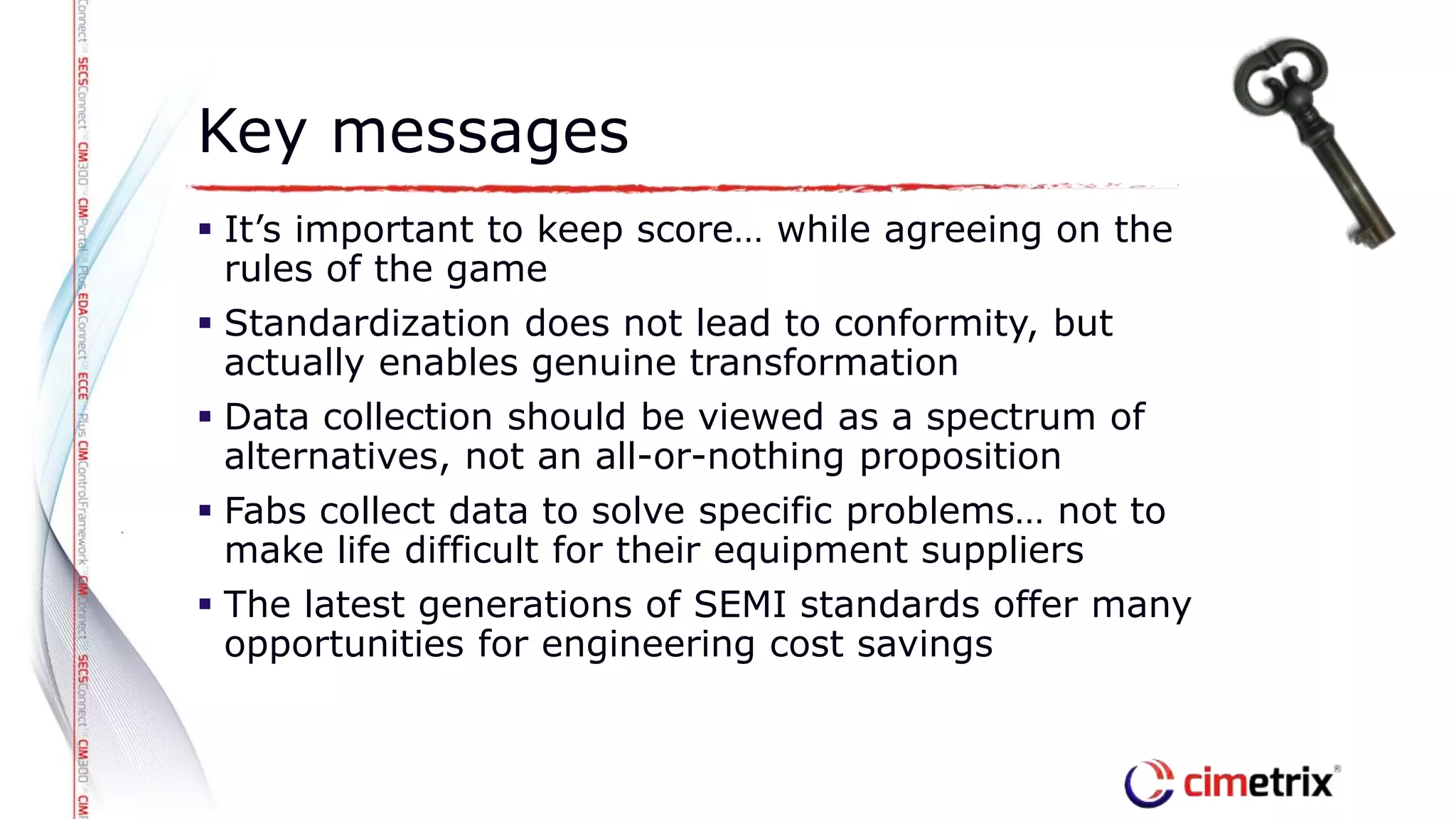  It’s important to keep score… while agreeing on the
rules of the game
 Standardization does not lead to conformity, but
actually enables genuine transformation
 Data collection should be viewed as a spectrum of
alternatives, not an all-or-nothing proposition
 Fabs collect data to solve specific problems… not to
make life difficult for their equipment suppliers
 The latest generations of SEMI standards offer many
opportunities for engineering cost savings
Key messages
 