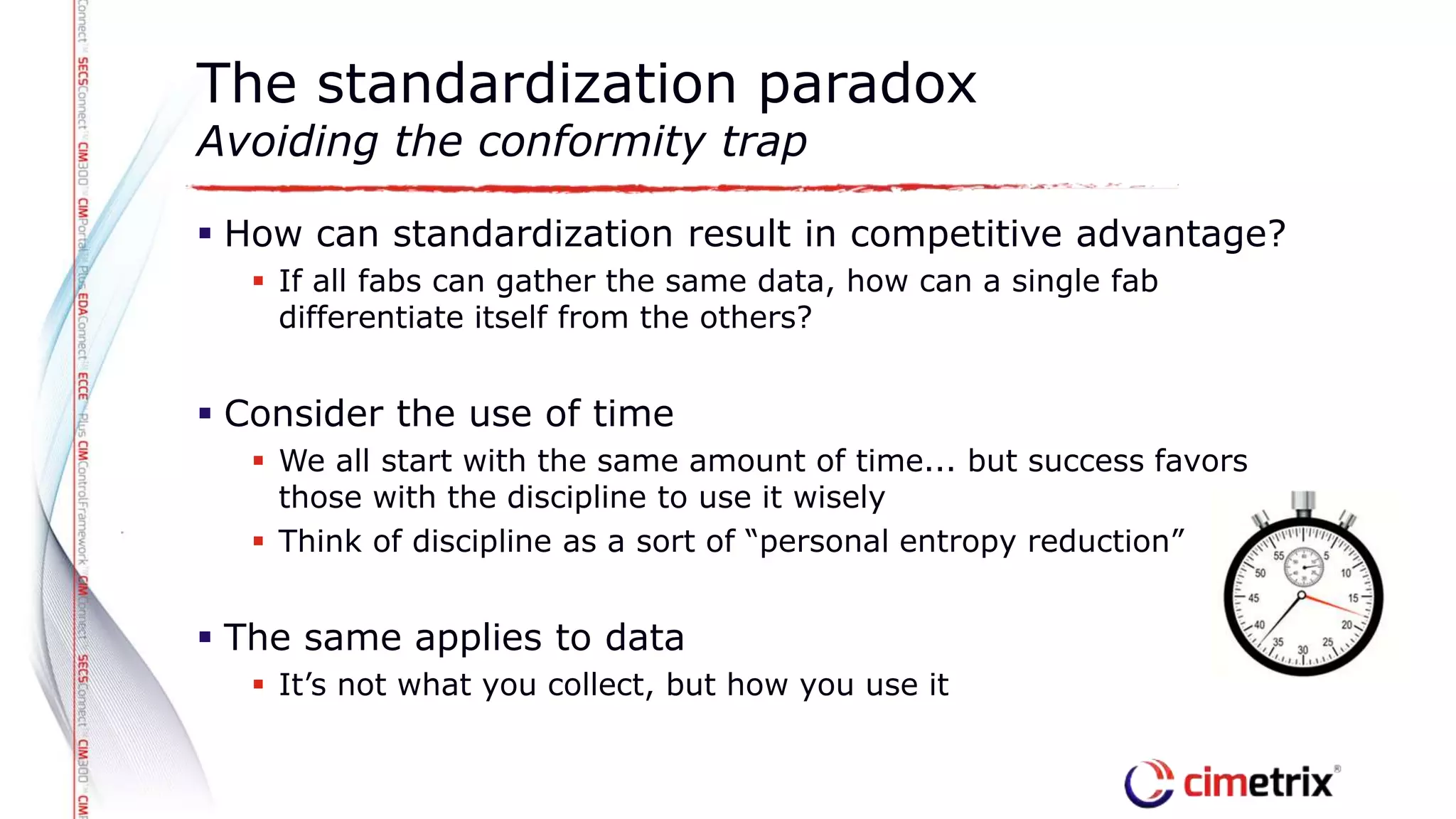  How can standardization result in competitive advantage?
 If all fabs can gather the same data, how can a single fab
differentiate itself from the others?
 Consider the use of time
 We all start with the same amount of time... but success favors
those with the discipline to use it wisely
 Think of discipline as a sort of “personal entropy reduction”
 The same applies to data
 It’s not what you collect, but how you use it
The standardization paradox
Avoiding the conformity trap
 