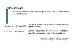 instalou no individuo o senso de obrigação moral para o cumprimento
das ações terrenas.
ÉTICA PROTESTANTE
descarta o LUTERANISMO
CALVINISMOconsidera o
Lutero – “trabalho como expressão do amor fraternal
(ação tradicional)
Calvino – doutrina da predestinação – certeza da
salvação é uma ação racional de ascetismo
Ascetismo – refrear os prazeres mundanos
para adquirir uma grande espiritualidade.
 