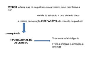 WEBER afirma que os seguidores do calvinismo eram orientados a
ver:
dúvida da salvação = uma obra do diabo
a certeza da salvação INSEPARÁVEL do conceito de produzir
consequência
TIPO RACIONAL DE
ASCETISMO
Viver uma vida inteligente
Frear a emoção e o impulso à
diversão
 