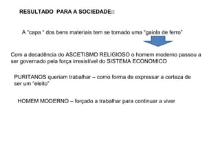 RESULTADO PARA A SOCIEDADE::
A “capa “ dos bens materiais tem se tornado uma “gaiola de ferro”
Com a decadência do ASCETISMO RELIGIOSO o homem moderno passou a
ser governado pela força irresistível do SISTEMA ECONOMICO
PURITANOS queriam trabalhar – como forma de expressar a certeza de
ser um “eleito”
HOMEM MODERNO – forçado a trabalhar para continuar a viver
 