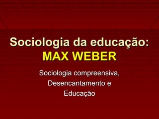 Sociologia da educação:Sociologia da educação:
MAX WEBERMAX WEBER
Sociologia compreensiva,Sociologia compreensiva,
Desencantamento eDesencantamento e
EducaçãoEducação
 