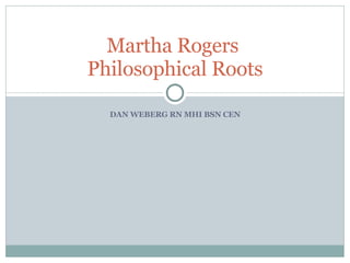 DAN WEBERG RN MHI BSN CEN Martha Rogers  Philosophical Roots 