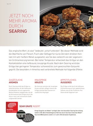 16 | 17




   jetzt nOch
   mehr arOma
   durch
   searing



   das englische Wort „to sear“ bedeutet „scharf anbraten“. bei dieser Methode wird
   die oberfläche von fleisch, fisch oder Geflügel für kurze Zeit dem direkten kon-
   takt mit sehr heißem Metall ausgesetzt, wie Sie das vielleicht von der sogenann-
   ten Grillmarkierung kennen. bei hoher Temperatur entwickelt das Grillgut an den
   kontaktstellen eine tiefbraune, knusprige kruste. nach dem Searing wird das
   Grillgut bei geringerer Temperatur schonend bis zum gewünschten Garpunkt
   gegrillt. die besonders in amerika weit verbreitete Methode hat folgende effekte:



   ZuSÄTZliChe                                knuSpriGe                                appeTiTliCheS
   arOMEN                                     KrustE                                   ÄussErEs
   durch Searing erhält das Grillgut zu-      der kontrast zwischen der knusprigen     das Grillgut erhält durch die tiefbraune
   sätzliche aromen: an den tiefbraunen       kruste und dem saftigen inneren des      Grillmarkierung ein noch appetitlicheres
   kontaktstellen hat eine sogenannte         Grillguts bereitet dem Gaumen ein        Äußeres, wie aus der profiküche. ihre
   Maillard-reaktion stattgefunden, bei der   zusätzliches Vergnügen.                  Gäste werden begeistert sein.
   die aminosäuren des Grillguts durch die
   hitze in neue, sehr aromatische Stoffe
   umgewandelt werden.




                    sEar GratE inSerT
sEariNG
                                              Einige Gasgrills von Weber® verfügen über eine besondere searing-vorrichtung
Mehr aroMa
                                              (siehe s. 58). Beim Holzkohlegrill erhält man durch das sear Grate des Weber®
                                              Gourmet BBQ systems (siehe s. 31 und s. 80) die besten Ergebnisse.
 
