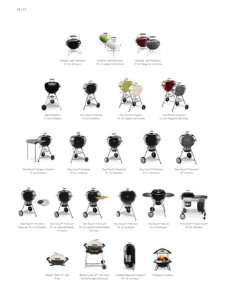 18 | 19




                                   Smokey Joe® premium             Smokey Joe® premium           Smokey Joe® premium
                                     37 cm Schwarz                37 cm Salbei und Creme        37 cm Ziegelrot und Grau




                       bar-b-kettle®                one-Touch® original              one-Touch® original               one-Touch® original
                      47 cm Schwarz                   47 cm Schwarz                47 cm Salbei und Creme            47 cm Ziegelrot und Grau




    one-Touch® original Station           one-Touch® original          one-Touch® premium             one-Touch® premium           one-Touch® premium
         47 cm Schwarz                      57 cm Schwarz                47 cm Schwarz                  57 cm Schwarz                  57 cm Grau




              +




  one-Touch® premium       one-Touch® premium          one-Touch® premium        one-Touch® premium         one-Touch® deluxe         performer® Touch-n-Go®
 Gourmet 57 cm Schwarz     57 cm Special edition    57 cm Johann lafer edition     67 cm Schwarz             57 cm Schwarz                57 cm Schwarz
                                 Schwarz                     Schwarz




                        Weber® Char Q™ 260          Weber® Char Q™ 260 Titan      Smokey Mountain Cooker™      fireplace Schwarz
                               Titan                 mit rollwagen Standard           47 cm Schwarz
 