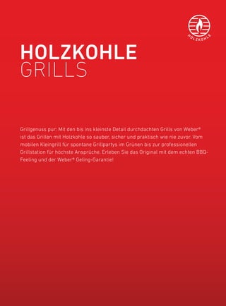 H
                                                                           OL          L




                                                                                   E
                                                                                ZKOH




HOlZKOHlE
Grills

Grillgenuss pur: Mit den bis ins kleinste detail durchdachten Grills von Weber®
ist das Grillen mit holzkohle so sauber, sicher und praktisch wie nie zuvor. Vom
mobilen kleingrill für spontane Grillpartys im Grünen bis zur professionellen
Grillstation für höchste ansprüche. erleben Sie das original mit dem echten bbQ-
feeling und der Weber® Geling-Garantie!
 