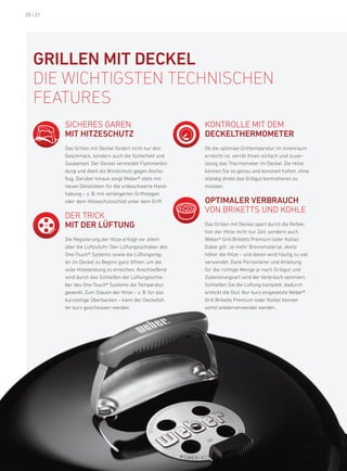 20 | 21




   GrillEN Mit DEcKEl
   die WichtiGsten technischen
   features
          SiChereS Garen                                   konTrolle MiT deM
          Mit HitZEscHutZ                                  DEcKEltHErMOMEtEr
          das Grillen mit deckel fördert nicht nur den     ob die optimale Grilltemperatur im innenraum
          Geschmack, sondern auch die Sicherheit und       erreicht ist, verrät ihnen einfach und zuver-
          Sauberkeit. der deckel vermeidet flammenbil-     lässig das Thermometer im deckel. die hitze
          dung und dient als Windschutz gegen asche-       können Sie so genau und konstant halten, ohne
          flug. darüber hinaus sorgt Weber® stets mit      ständig direkt das Grillgut kontrollieren zu
          neuen detailideen für die unbeschwerte hand-     müssen.
          habung – z. b. mit verlängerten Griffstegen
          oder dem hitzeschutzschild unter dem Griff.      OPtiMalEr vErBraucH
                                                           Von brikeTTS und kohle
          der TriCk
          Mit DEr lüFtuNG                                  das Grillen mit deckel spart durch die reflek-
                                                           tion der hitze nicht nur Zeit, sondern auch
          die regulierung der hitze erfolgt vor allem      Weber® Grill briketts premium (oder kohle).
          über die luftzufuhr: den lüftungsschieber des    dabei gilt: Je mehr brennmaterial, desto
          one-Touch® Systems sowie die lüftungsreg-        höher die hitze – und davon wird häufig zu viel
          ler im deckel zu beginn ganz öffnen, um die      verwendet. dank portionierer und anleitung
          volle hitzeleistung zu erreichen. anschließend   für die richtige Menge je nach Grillgut und
          wird durch das Schließen der lüftungsschie-      Zubereitungsart wird der Verbrauch optimiert.
          ber des one-Touch® Systems die Temperatur        Schließen Sie die lüftung komplett, dadurch
          gesenkt. Zum Stauen der hitze – z. b. für das    erstickt die Glut. nur kurz eingesetzte Weber®
          kurzzeitige Überbacken – kann der deckellüf-     Grill briketts premium (oder kohle) können
          ter kurz geschlossen werden.                     somit wiederverwendet werden.
 