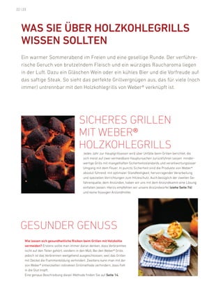 22 | 23




   Was siE üBEr HOlZKOHlEGrills
   WissEN sOlltEN
   ein warmer Sommerabend im freien und eine gesellige runde. der verführe-
   rische Geruch von brutzelndem fleisch und ein würziges raucharoma liegen
   in der luft. dazu ein Gläschen Wein oder ein kühles bier und die Vorfreude auf
   das saftige Steak. So sieht das perfekte Grillvergnügen aus, das für viele (noch
   immer) untrennbar mit den holzkohlegrills von Weber® verknüpft ist.




                                           sicheres Grillen
                                           mit WeBer®
                                           hOlzkOhleGrills
                                              Jedes Jahr zur hauptgrillsaison wird über unfälle beim Grillen berichtet, die
                                              sich meist auf zwei vermeidbare hauptursachen zurückführen lassen: minder-
                                              wertige Grills mit mangelhaften Sicherheitsstandards und verantwortungsloser
                                              umgang mit dem feuer. in puncto Sicherheit sind die produkte von Weber®
                                              absolut führend: mit optimaler Standfestigkeit, hervorragender Verarbeitung
                                              und speziellen Vorrichtungen zum hitzeschutz. auch bezüglich der zweiten Ge-
                                              fahrenquelle, dem anzünden, haben wir uns mit dem anzündkamin eine lösung
                                              einfallen lassen. hierzu empfehlen wir unsere anzündwürfel (siehe seite 74)
                                              und keine flüssigen anzündmittel.




   Gesunder Genuss
      Wie lassen sich gesundheitliche risiken beim Grillen mit Holzkohle
      vermeiden? erstens sollte man immer daran denken, dass Verbranntes
      nicht auf den Teller gehört, sondern in den Müll. bei den Weber® Grills
      jedoch ist das Verbrennen weitgehend ausgeschlossen, weil das Grillen
      mit deckel die flammenbildung verhindert. Zweitens kann man mit der
      von Weber® entwickelten indirekten Grillmethode verhindern, dass fett
      in die Glut tropft.
      eine genaue beschreibung dieser Methode finden Sie auf seite 14.
 