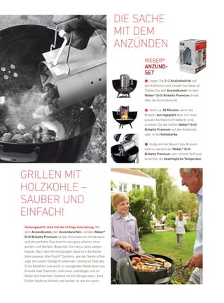 die sache
                                                            mit dem
                                                            anzünden
                                                                 Weber®
                                                                 aNZüND-
                                                                 sEt
                                                                 ➊ legen Sie 2–3 anzündwürfel auf
                                                                 den kohlerost und zünden Sie diese an.
                                                                 Stellen Sie den anzündkamin mit den
                                                                 Weber® Grill Briketts Premium direkt
                                                                 über die anzündwürfel.


                                                                 ➋ nach ca. 30 Minuten, wenn die
                                                                 briketts durchgeglüht bzw. mit einer
                                                                 grauen ascheschicht bedeckt sind,
                                                                 schütten Sie die heißen Weber® Grill
                                                                 Briketts Premium auf den kohlerost
                                                                 oder in die Kohlekörbe.


                                                                 ➌ aufgrund der bauart des anzünd-
                                                                 kamins werden die Weber® Grill
                                                                 Briketts Premium sehr schnell heiß und
                                                                 erreichen die bestmögliche temperatur.




Grillen mit
hOlzkOhle –
sauBer und
einfach!
vorausgesetzt, man hat die richtige ausrüstung. Mit
dem anzündkamin, den anzündwürfeln und den Weber®
Grill Briketts Premium ist das anzünden ein kinderspiel
und die perfekte Glut kommt von ganz alleine, ohne
pusten und fächeln. beachten Sie hierzu bitte obiges
kapitel. nach dem Grillvergnügen lässt sich die asche
dank unseres one-Touch® Systems, wie der name schon
sagt, mit einem handgriff entfernen. Sämtliche Teile des
Grills bestehen aus leicht zu reinigenden Materialien wie
emaille oder edelstahl, und unser vielfältiges und im
detail durchdachtes Zubehör tut ein Übriges dazu, dass
Grillen heute so einfach und sauber ist wie nie zuvor.
 