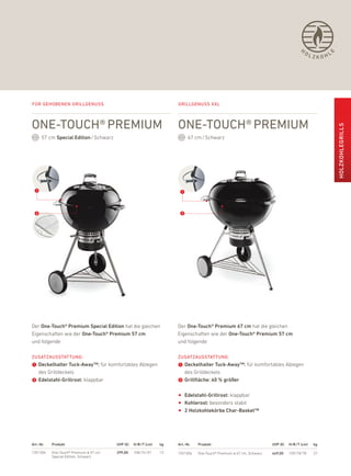 H
                                                                                                                                          OL          L




                                                                                                                                                    E
                                                                                                                                               ZKOH




Für gehobenen grillgenuss                                            grillgenuss xxl



one-touch® Premium                                                   one-touch® Premium




                                                                                                                                                          HOlZKOHlEGrills
      57 cm special Edition / Schwarz                                      67 cm / Schwarz




 ➊                                                                    ➊


 ➋                                                                    ➋




der One-touch® Premium special Edition hat die gleichen              der One-touch® Premium 67 cm hat die gleichen
eigenschaften wie der One-touch® Premium 57 cm                       eigenschaften wie der One-touch® Premium 57 cm
und folgende                                                         und folgende

ZusatZausstattung:                                                   ZusatZausstattung:
➊ Deckelhalter tuck-away™: für komfortables ablegen                  ➊ Deckelhalter tuck-away™: für komfortables ablegen
  des Grilldeckels                                                     des Grilldeckels
➋ Edelstahl-Grillrost: klappbar                                      ➋ Grillfläche: 40 % größer

                                                                     •   Edelstahl-Grillrost: klappbar
                                                                     •   Kohlerost: besonders stabil
                                                                     •   2 Holzkohlekörbe char-Basket™




art.-Nr.   Produkt                      uvP (€)   H/B /t (cm)   kg   art.-Nr.   Produkt                               uvP (€)   H/B /t (cm)    kg

1351304    one-Touch® premium Ø 57 cm   299,00    108/74/57     12   1551004    one-Touch® premium Ø 67 cm, Schwarz   449,00    109/78/78      27
           Special edition, Schwarz
 