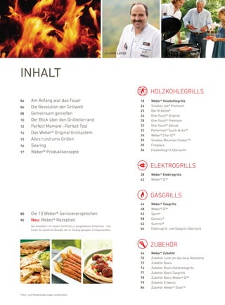 Johann laFer




inhalt
                                                                                              holZkohleGrillS
04      am anfang war das feuer                                                          18   Weber® Holzkohlegrills
06      die revolution der Grillwelt                                                     24   Smokey Joe® premium
                                                                                         25   bar-b-kettle®
08      Gemeinsam genießen                                                               26   one-Touch® original
10      der blick über den Grilltellerrand                                               28   one-Touch® premium
12      perfect Moment –perfect Tool                                                     32   one-Touch® deluxe
                                                                                         32   performer® Touch-n-Go™
14      das Weber® original Grillsystem
                                                                                         34   Weber® Char Q™
15      alles rund ums Grillen                                                           35   Smokey Mountain Cooker™
16      Searing                                                                          35   fireplace
                                                                                         36   holzkohlegrill-Übersicht
17      Weber® produktkonzepte


                                                                                              elekTroGrillS
                                                                                         38   Weber® Elektrogrills
                                                                                         42   Weber® Q™



                                                                                              GaSGrillS
                                                                                         44   Weber® Gasgrills
                                                                                         48   Weber® Q™
88      die 10 Weber® Serviceversprechen                                                 53   Spirit®
90      Neu: Weber® rezeptteil                                                           58   Genesis®
                                                                                         62   Summit®
        Von klassikern mit neuem Schliff bis zu ausgefallenen kreationen – hier
        finden Sie sämtliche rezepte der im katalog gezeigten Grillspezialitäten.        64   elektrogrill- und Gasgrill-Übersicht



                                                                                              Zubehör
                                                                                         66   Weber® Zubehör
                                                                                         70   Zubehör rund um die neue holzkohle
                                                                                         72   Zubehör basis
                                                                                         74   Zubehör basis holzkohlegrills
                                                                                         77   Zubehör basis Gasgrills
                                                                                         78   Zubehör basis Weber® Q™
                                                                                         79   Zubehör erlebnis
                                                                                         84   Zubehör Weber® Style™

preis- und Modelländerungen vorbehalten
 