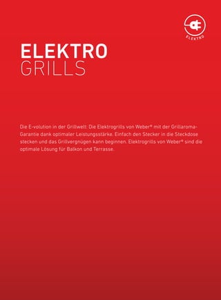 EL
                                                                              EKTRO




ElEKtrO
Grills

die e-volution in der Grillwelt: die elektrogrills von Weber® mit der Grillaroma-
Garantie dank optimaler leistungsstärke. einfach den Stecker in die Steckdose
stecken und das Grillvergnügen kann beginnen. elektrogrills von Weber® sind die
optimale lösung für balkon und Terrasse.
 