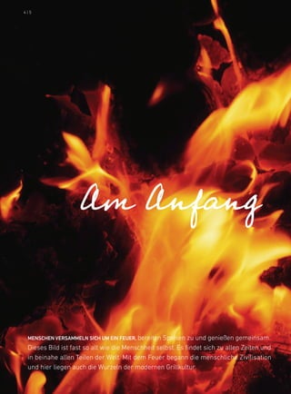 4|5




                    Am Anfang


 MENscHEN vErsaMMElN sicH uM EiN FEuEr, bereiten Speisen zu und genießen gemeinsam.
 dieses bild ist fast so alt wie die Menschheit selbst. es findet sich zu allen Zeiten und
 in beinahe allen Teilen der Welt. Mit dem feuer begann die menschliche Zivilisation
 und hier liegen auch die Wurzeln der modernen Grillkultur.
 