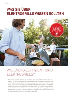 40 | 41




  Was siE üBEr
  ElEKtrOGrills WissEN sOlltEN


                                                                                                   die Weber®
                                                                                                    ElEKtrO
                                                                                                   e-VoluTion




  Wie enerGieeffizient sind
  elektrOGrills?
     Wann immer mit hohen Temperaturen gegart wird, ist ein gewisser energieverbrauch unver-
     meidlich. die tatsächlichen maximalen energiekosten können Sie ganz leicht selbst berechnen,
     indem Sie die leistung des Grills mit dem kilowattstundenpreis ihres Stromversorgers multipli-
     zieren. beispiel: bei einem angenommenen durchschnittswert von 20 Cent pro kilowattstunde
     und der höchstleistung eines elektrogrills von Weber® mit 2,2 kW ergeben sich Stromkosten in
     höhe von 44 Cent pro Stunde. damit erweist sich der elektrogrill vor allem gegenüber der holz-
     kohle sogar als die deutlich günstigere alternative. Grundsätzlich gilt, dass das Grillen mit deckel
     den Wärmeverlust verhindert und folglich auch energie spart.
 