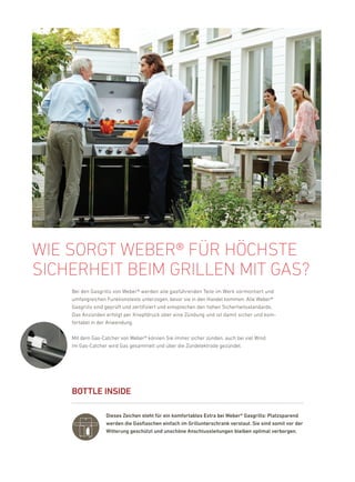 Wie sOrGt WeBer® für höchste
sicherheit Beim Grillen mit Gas?
    bei den Gasgrills von Weber® werden alle gasführenden Teile im Werk vormontiert und
    umfangreichen funktionstests unterzogen, bevor sie in den handel kommen. alle Weber®
    Gasgrills sind geprüft und zertifiziert und entsprechen den hohen Sicherheitsstandards.
    das anzünden erfolgt per knopfdruck über eine Zündung und ist damit sicher und kom-
    fortabel in der anwendung.

    Mit dem Gas-Catcher von Weber® können Sie immer sicher zünden, auch bei viel Wind.
    im Gas-Catcher wird Gas gesammelt und über die Zündelektrode gezündet.




    BOttlE iNsiDE

                  Dieses Zeichen steht für ein komfortables Extra bei Weber® Gasgrills: Platzsparend
                  werden die Gasflaschen einfach im Grillunterschrank verstaut. sie sind somit vor der
                  Witterung geschützt und unschöne anschlussleitungen bleiben optimal verborgen.
 