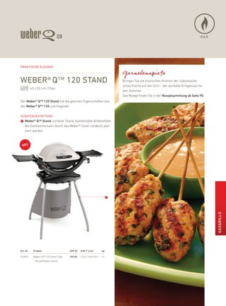 GAS




Praktische eleganZ

                                                                                Garnelenspieße
weber® Q™ 120 stand                                                             bringen Sie die exotischen aromen der südostasiati-
                                                                                schen küche auf den Grill – der perfekte Grillgenuss für
           43 x 32 cm / Titan
                                                                                den Sommer.
                                                                                das rezept finden Sie in der rezeptsammlung ab seite 90.
der Weber® Q™ 120 stand hat die gleichen eigenschaften wie
der Weber® Q™ 120 und folgende

ZusatZausstattung:
➊ Weber® Q™ stand: sicherer Stand, komfortable arbeitshöhe.
    die Gasflasche kann durch das Weber® Cover verdeckt plat-
    ziert werden




                                                                            ➊




                                                                                                                                           GasGrills




art.-Nr.     Produkt                      uvP (€)   H/B /t (cm)*       kg

516879       Weber® Q™ 120 Stand, Titan   299,00    122,2/130,9/59,7   12
             * Bei geöffnetem Deckel
 