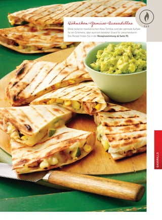 Hähnchen-Gemüse-Quesadillas                                             GAS
diese leckeren mexikanischen käse-Tortillas sind der optimale auftakt
für ein Grillmenü, aber auch ein beliebter Snack für zwischendurch.
das rezept finden Sie in der rezeptsammlung ab seite 90.




                                                                              GasGrills
 