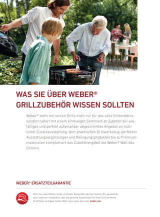 68 | 69




    Was siE üBEr WEBEr®
    GrillZuBEHör WissEN sOlltEN
          Weber® steht mit seinen Grills nicht nur für das volle Grillerlebnis,
          sondern liefert mit einem einmaligen Sortiment an Zubehör ein viel-
          fältiges und perfekt aufeinander abgestimmtes angebot an nütz-
          licher Zusatzausstattung. Vom praktischen Grillwerkzeug, perfekten
          ausstattungsergänzungen und reinigungsprodukten bis zu premium-
          materialien komplettiert das Zubehörangebot die Weber® Welt des
          Grillens.




    WEBEr® ErsatZtEilGaraNtiE

              nicht nur das Zubehör ist bei uns fester bestandteil des Sortiments. Wir garantieren
              auch, dass wir mindestens über die gesamte Garantiezeit für ihren Grill sämtliche
              ersatzteile verfügbar halten. Mehr dazu lesen Sie unter weber.com
 