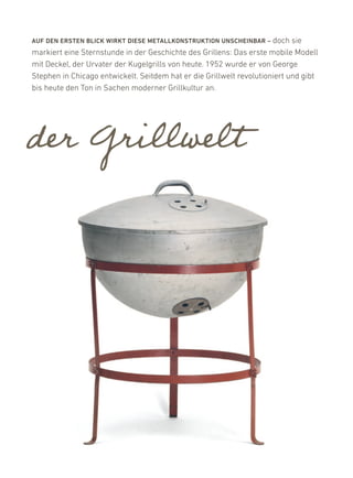 auF DEN ErstEN BlicK WirKt DiEsE MEtallKONstruKtiON uNscHEiNBar – doch      sie
markiert eine Sternstunde in der Geschichte des Grillens: das erste mobile Modell
mit deckel, der urvater der kugelgrills von heute. 1952 wurde er von George
Stephen in Chicago entwickelt. Seitdem hat er die Grillwelt revolutioniert und gibt
bis heute den Ton in Sachen moderner Grillkultur an.




der Grillwelt
 