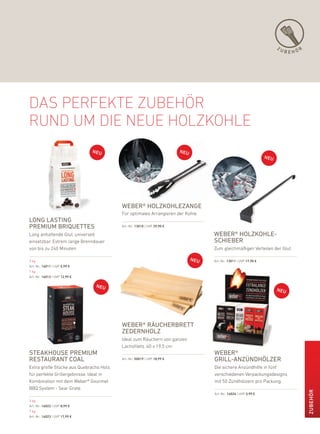 ZU
                                                                                                                     BEHÖR




das perfekte zuBehör
rund um die neue hOlzkOhle




                                         weber® holZkohleZange
                                         für optimales arrangieren der kohle.
long lasting
Premium briQuettes                       art.-nr.: 13010 | uVp 39,90 €

lang anhaltende Glut, universell                                                weber® holZkohle-
einsetzbar. extrem lange brenndauer                                             schieber
von bis zu 240 Minuten.                                                         Zum gleichmäßigen Verteilen der Glut.

3 kg                                                                            art.-nr.: 13011 | uVp 17,90 €
art.-nr.: 16011 | uVp 5,99 €
7 kg
art.-nr.: 16013 | uVp 12,99 €




                                         weber® räucherbrett
                                         ZedernholZ
                                         ideal zum räuchern von ganzen
                                         lachsfilets. 40 x 19,5 cm
steakhouse Premium                                                              weber®
restaurant coal                          art.-nr.: 50019 | uVp 18,99 €          grill-anZündhölZer
extra große Stücke aus Quebracho holz,                                          die sichere anzündhilfe in fünf
für perfekte Grillergebnisse. ideal in                                          verschiedenen Verpackungsdesigns
kombination mit dem Weber® Gourmet                                              mit 50 Zündhölzern pro packung.
bbQ System - Sear Grate.
                                                                                                                             ZuBEHör




                                                                                art.-nr.: 16024 | uVp 3,99 €

3 kg
art.-nr.: 16022 | uVp 8,99 €
7 kg
art.-nr.: 16023 | uVp 17,99 €
 