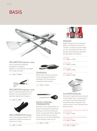 72 | 73




   basis




                                                                                   reiniger
                                                                                   Weber®-reiniger sind ein hilfreiches
                                                                                   Mittel, um problemlos ihren Grill zu
                                                                                   reinigen. in unserem Sortiment haben
                                                                                   wir vier verschiedene Varianten: Grill-
                                                                                   reiniger, Grillrost-reiniger, edelstahl-
                                                                                   reiniger, Weber® Q™-reiniger.

                                                                                   Grill-reiniger
                                                                                   art.-nr.: 26103 | uVp 5,99 €


   grillbesteck Edelstahl, 3-teilig                                                Grillrost-reiniger
   unser klassisches Grillbesteck.                                                 art.-nr.: 26104 | uVp 5,99 €
   hergestellt aus edelstahl.
   besteht aus einem Wender mit langem                                             edelstahl-reiniger
                                                                                   art.-nr.: 26105 | uVp 5,99 €
   Griff, Zange und Gabel.
                                           FeuerZeug                               Weber® Q™-reiniger
   art.-nr.: 6420 | uVp 39,90 €            Metall, silbern satiniert, kunststoff   art.-nr.: 26106 | uVp 5,99 €
                                           schwarz, biegsames Metallrohr,
                                           nachfüllbar, mit piezo-Zündung,
                                           verstellbare flammenhöhe.

                                           art.-nr.: 17202 | uVp 14,99 €



   grillbesteck Edelstahl, 2-teilig
   kleines, praktisches besteck-Set aus
   edelstahl mit kunststoffgriffen, zum                                            alutroPFschalen
   optimalen Wenden des Grillgutes.                                                die kleinen Tropfschalen können bei den
                                                                                   meisten Weber® Gas- und elektrogrills
   art.-nr.: 6426 | uVp 24,99 €                                                    als einsatz für die fettauffangschale
                                           digital-taschen-                        verwendet werden. die großen Tropf-
                                           thermometer                             schalen können für das indirekte Grillen
                                           Misst beim kurzen hineinstecken ins     genutzt werden.
                                           Grillgut die aktuelle kerntemperatur.
                                           niedrigste und höchste Temperatur       alutropfschalen klein, 10 Stück, passend für Weber® Q™,
                                                                                   Spirit® und Genesis®
                                           können mit separaten Tasten abgefragt   art.-nr.: 6415 | uVp 7,99 €
   grillhandschuh schwarz                  werden. Mit Schutzhülle und prak-
   unser extra lang geschnittener Grill-   tischem Clip zum einfachen befestigen   alutropfschalen groß, 10 Stück, universell einsetzbar
   handschuh schützt ihre hände und        an der kleidung. länge 16,5 cm.         und für holzkohlegrills
                                                                                   art.-nr.: 6416 | uVp 14,99 €
   unterarme vor hitze.
                                           art.-nr.: 8439 | uVp 19,99 €
                                                                                   alutropfschalen Summit®, 10 Stück
   art.-nr.: 8401 | uVp 12,99 €                                                    art.-nr.: 6417 | uVp 18,99 €
 
