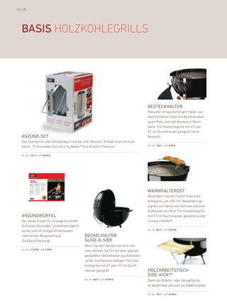 74 | 75




   basis hOlzkOhleGrills




                                                                                        besteckhalter
                                                                                        robuster, strapazierfähiger halter aus
                                                                                        beschichtetem Stahl mit besteckhaken,
                                                                                        spart platz und hält besteck in reich-
                                                                                        weite. für holzkohlegrills mit 47 und
                                                                                        57 cm durchmesser geeignet (ohne
   anZünd-set                                                                           besteck).
   das Startset für alle holzkohlegrill-käufer und -besitzer. enthält einen anzünd-
   kamin, 12 anzündwürfel und 2 kg Weber® Grill briketts premium.                       art.-nr.: 7401 | uVp 9,99 €



   art.-nr.: 1013 | uVp 29,99 €




                                                                                        warmhalterost
                                                                                        Vergrößern Sie die fläche ihres holz-
                                                                                        kohlegrills um 490 cm². besonders ge-
                                                                                        eignet zum Garen von Gemüse und zum
                                                                                        aufbacken von brot. für holzkohlegrills
   anZündwürFel                                                                         mit 57 cm durchmesser geeignet (außer
   der ideale ersatz für flüssige anzünder.                                             Compact kettle®).
   Schnelles anzünden, umweltverträglich,
   sicher und ihr Grillgut erhält keinen                                                art.-nr.: 8417 | uVp 29,99 €

   chemischen beigeschmack.                    deckelhalter
   (24 Stück/packung)                          slide-a-side
                                               Wenn Sie den deckel vom Grill neh-
   art.-nr.: 113978 | uVp 2,99 €               men, können Sie ihn auf dem speziell
                                               gestalteten deckelhalter aus edelstahl
                                               sicher und bequem ablegen. für holz-
                                               kohlegrills mit 47 oder 57 cm durch-
                                               messer geeignet.                         holZarbeitstisch
                                                                                        side-kick™
                                               art.-nr.: 8411 | uVp 29,99 €             dient als arbeits- oder ablagefläche;
                                                                                        ist abnehmbar und auch als Tablett nutzbar.

                                                                                        art.-nr.: 7411 | uVp 49,90 €
 