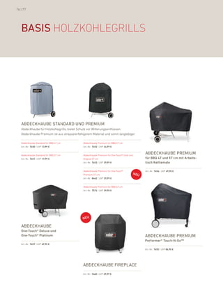 76 | 77




   basis hOlzkOhleGrills




   abdeckhaube standard und Premium
   abdeckhaube für holzkohlegrills, bietet Schutz vor Witterungseinflüssen.
   abdeckhaube premium ist aus strapazierfähigerem Material und somit langlebiger.

   abdeckhaube Standard für bbQ 47 cm        abdeckhaube premium für bbQ 47 cm
   art.-nr.: 7450 | uVp 12,99 €              art.-nr.: 7452 | uVp 24,99 €


   abdeckhaube Standard für bbQ 57 cm        abdeckhaube premium für one-Touch® Gold und
                                                                                           abdeckhaube Premium
   art.-nr.: 7451 | uVp 17,99 €              original 57 cm                                für BBQ 47 und 57 cm mit arbeits-
                                             art.-nr.: 7453 | uVp 29,99 €                  tisch Kettlemate

                                             abdeckhaube premium für one-Touch®            art.-nr.: 7454 | uVp 49,90 €
                                             premium 57 cm
                                             art.-nr.: 8442 | uVp 29,99 €


                                             abdeckhaube premium für bbQ 67 cm
                                             art.-nr.: 7574 | uVp 39,90 €




   abdeckhaube
   One-touch® Deluxe und
   One-touch® Platinum                                                                     abdeckhaube Premium
                                                                                           Performer® touch-N-Go™
   art.-nr.: 7457 | uVp 49,90 €

                                                                                           art.-nr.: 7455 | uVp 84,90 €




                                             abdeckhaube FirePlace
                                             art.-nr.: 7460 | uVp 29,99 €
 