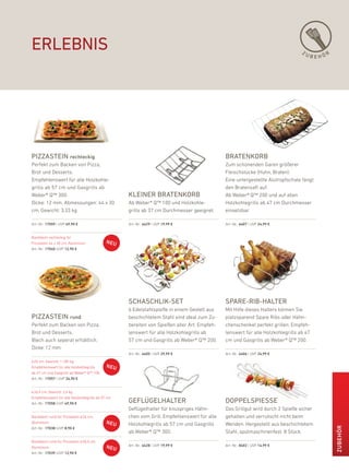 erlebnis                                                                                                                         ZU
                                                                                                                                      BEHÖR




PiZZastein rechteckig                                                                         bratenkorb
perfekt zum backen von pizza,                                                                 Zum schonenden Garen größerer
brot und desserts.                                                                            fleischstücke (huhn, braten).
empfehlenswert für alle holzkohle-                                                            eine untergestellte alutropfschale fängt
grills ab 57 cm und Gasgrills ab                                                              den bratensaft auf.
Weber® Q™ 300.                                      kleiner bratenkorb                        ab Weber® Q™ 200 und auf allen
dicke: 12 mm. abmessungen: 44 x 30                  ab Weber® Q™ 100 und holzkohle-           holzkohlegrills ab 47 cm durchmesser
cm, Gewicht: 3,33 kg                                grills ab 37 cm durchmesser geeignet.     einsetzbar.

art.-nr.: 17059 | uVp 49,90 €                       art.-nr.: 6429 | uVp 19,99 €              art.-nr.: 6407 | uVp 24,99 €


backblech rechteckig für
pizzastein 44 x 30 cm, aluminium
art.-nr.: 17040 |uVp 12,90 €




                                                    schaschlik-set                            sPare-rib-halter
                                                    6 edelstahlspieße in einem Gestell aus    Mit hilfe dieses halters können Sie
PiZZastein rund                                     beschichtetem Stahl sind ideal zum Zu-    platzsparend Spare ribs oder hähn-
perfekt zum backen von pizza,                       bereiten von Spießen aller art. empfeh-   chenschenkel perfekt grillen. empfeh-
brot und desserts.                                  lenswert für alle holzkohlegrills ab      lenswert für alle holzkohlegrills ab 47
blech auch seperat erhältlich.                      57 cm und Gasgrills ab Weber® Q™ 200.     cm und Gasgrills ab Weber® Q™ 200.
dicke: 12 mm.
                                                    art.-nr.: 6405 | uVp 29,99 €              art.-nr.: 6406 | uVp 24,99 €

Ø 26 cm, Gewicht: 1,185 kg
empfehlenswert für alle holzkohlegrills
ab 47 cm und Gasgrills ab Weber® Q™ 100.
art.-nr.: 17057 | uVp 34,90 €


Ø 36,5 cm, Gewicht: 2,6 kg
empfehlenswert für alle holzkohlegrills ab 57 cm.
art.-nr.: 17058 |uVp 49,90 €                        geFlügelhalter                            doPPelsPiesse
                                                    Geflügelhalter für knuspriges hähn-       das Grillgut wird durch 2 Spieße sicher
backblech rund für pizzastein Ø 26 cm,              chen vom Grill. empfehlenswert für alle   gehalten und verrutscht nicht beim
aluminium                                           holzkohlegrills ab 57 cm und Gasgrills    Wenden. hergestellt aus beschichtetem
                                                                                                                                              ZuBEHör




art.-nr.: 17038 |uVp 8,90 €
                                                    ab Weber® Q™ 300.                         Stahl, spülmaschinenfest. 8 Stück.
backblech rund für pizzastein Ø 36,5 cm,
                                                    art.-nr.: 6428 | uVp 19,99 €              art.-nr.: 8402 | uVp 14,99 €
aluminium
art.-nr.: 17039 |uVp 12,90 €
 