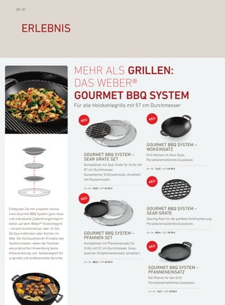 80 | 81




        erlebnis


                                          mehr als GrillEN:
                                          das WeBer®
                                          GOurMEt BBQ systEM
                                          für alle holzkohlegrills mit 57 cm durchmesser




                                                                                          gourmet bbQ system –
                                                                                          wokeinsatZ
                                              gourmet bbQ system –                        Grill-kochen im asia-Style.
                                              sear grate set                              porzellanemailliertes Gusseisen.
                                              komplettset mit Sear Grate für Grills mit
                                              57 cm durchmesser.                          art.-nr.: 7422 | uVp 49,90 €

                                              Gusseiserner Grillrosteinsatz, emailliert
                                              mit rautenmuster.

                                              art.-nr.: 7420 | uVp 69,90 €




entdecken Sie mit unserem innova-                                                         gourmet bbQ system –
tiven Gourmet bbQ System ganz neue                                                        sear grate
und individuelle Zubereitungsmöglich-                                                     Searing rost für die perfekte Grillmarkierung.
keiten auf dem Weber® holzkohlegrill                                                      porzellanemailliertes Gusseisen.
– einzeln kombinierbar oder im Set.
ob Gourmetbraten oder kochen im               gourmet bbQ system –                        art.-nr.: 8834 | uVp 39,90 €

Wok: die hochqualitativen einsätze des        PFannen set
Systems bieten neben der flexiblen            komplettset mit pfanneneinsatz für
wie praktischen anwendung beste               Grills mit 57 cm durchmesser. Guss-
hitzeverteilung und -beständigkeit für        eiserner Grillpfanneneinsatz, emailliert.
originelle und professionelle Gerichte.
                                              art.-nr.: 8833 | uVp 69,90 €

                                                                                           gourmet bbQ system –
                                                                                           PFanneneinsatZ
                                                                                           die pfanne für den Grill.
                                                                                           porzellanemailliertes Gusseisen.

                                                                                           art.-nr.: 7421 | uVp 39,90 €
 
