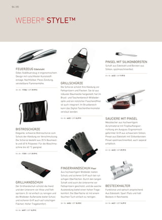 84 | 85




   WeBer® style™



                                                                                         Pinsel mit silikonborsten
                                                                                         Schaft aus edelstahl und borsten aus
   FeuerZeug Edelstahl                                                                   Silikon, spülmaschinenfest.
   edles Stabfeuerzeug in ergonomischem
                                                                                         art.-nr.: 6432 | uVp 9,99 €
   design mit rutschfester kunststoff-
   einlage. nachfüllbar, piezo-Zündung,
   verstellbare flammenhöhe.                   grillschürZe
                                               die Schürze schützt ihre kleidung vor
   art.-nr.: 17206 | uVp 29,99 €               fettspritzern und flecken. Sie ist aus
                                               robuster baumwolle hergestellt, hat im
                                               brust- und Taschenbereich Wildleder-
                                               optik und ein nützlicher flaschenöffner
                                               ist auch integriert. im brustbereich
                                               kann das digital-Taschenthermometer
                                               verstaut werden.

                                               art.-nr.: 6452 | uVp 24,99 €              sauciere mit Pinsel
                                                                                         Messbecher aus hochwertigem
                                                                                         acrylmaterial mit Tropfauffangvor-
   bistroschürZe                                                                         richtung am ausguss. ergonomisch
   elegante, schwarze bistroschürze zum                                                  geformter Griff aus schwarzem Silikon,
   Schutz der kleidung vor Verschmutzung.                                                pinsel aus edelstahl mit Silikonborsten.
   die Schürze besteht aus 35 % baumwol-                                                 pinsel spülmaschinenfest, auch separat
   le und 65 % polyester. für die Waschma-                                               erhältlich.
   schine bis 40 °C geeignet.
                                                                                         art.-nr.: 6433 | uVp 29,99 €

   art.-nr.: 17201 | uVp 29,99 €




                                               Fingerhandschuh Paar
                                               aus hochwertigem Wildleder, bieten
                                               Schutz und sicheren Griff auch bei rut-
                                               schigen oberflächen. durch den langen
   grillhandschuh                              Schaft sind auch die unterarme vor
   der Grillhandschuh schützt die hand         fettspritzern geschützt, und die weiche   besteckhalter
   und den unterarm vor hitze und fett-        auskleidung bietet einen hohen Trage-     funktional und optisch ansprechend.
   spritzern. er ist einfach zu reinigen und   komfort. die oberfläche ist mit einem     aus edelstahl. Spart platz und hält
   die Wildleder-außenseite bietet Schutz      feuchten Tuch einfach zu reinigen.        besteck in reichweite.
   und sicheren Griff auch auf rutschigen
   flächen. hoher Tragekomfort.                art.-nr.: 6456 | uVp 34,90 €              art.-nr.: 6431 | uVp 14,99 €



   art.-nr.: 6457 | uVp 16,99 €
 