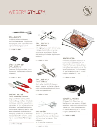 WeBer® style™                                                                                                               ZU
                                                                                                                                 BEHÖR




grillbürste
Strapazierfähige Grillbürste mit 2
austauschbaren köpfen zur optimalen
reinigung des Grills: edelstahlbürsten-        grillbesteck
kopf und reinigungsschwamm.                    3-teilig, Edelstahl
                                               edle ergänzung zu jedem Grillwerkzeug:
art.-nr.: 6448 | uVp 39,90 €
                                               3-teiliges edelstahl-Set mit arretier-
                                               barer Zange, langstieligem Wender
                                               und handlicher Grillgabel. auch einzeln
                                               erhältlich.
                                                                                         bratenkorb
                                               art.-nr.: 6445 | uVp 59,90 €              funktional gestalteter bratenkorb in
                                                                                         hochwertigem edelstahl-look. für
ersatZkoPF-set                                                                           braten, Geflügel und anderes Grillgut.
grillbürste                                                                              in eine aluschale gestellt wird der bra-
ersatzkopf-Set bestehend aus einem                                                       tensaft aufgefangen. empfehlenswert
bürstenkopf aus edelstahl und einem                                                      für alle holzkohlegrills ab 57 cm und
Schwamm.                                                                                 Gasgrills ab Weber® Q™ 300.

art.-nr.: 6451 | uVp 14,99 €                                                             art.-nr.: 6436 | uVp 49,90 €

                                               grillbesteck
                                               3-teilig mit Pinsel
                                               das 3-teilige edelstahl-Grillbesteck
                                               besteht aus einer arretierbaren Zange,
                                               einem langstieligen Wender und einem
                                               pinsel mit Silikonborsten.

sPeZial bbQ-set                                art.-nr.: 6425 | uVp 49,90 €

2-teilig, rote Griffe, Edelstahl
Zange und Wender fallen durch ihr                                                        geFlügelhalter
modernes design ins auge. einfache li-                                                   für die perfekte Zubereitung von
nienführung und leichte, stabile Materi-                                                 brathähnchen oder anderem Geflügel.
alien sorgen für eine außergewöhnliche                                                   bestehend aus antihaft-alugussschale,
Ästhetik und maximale funktionalität.                                                    Ständer und kappe. empfehlenswert
der attraktive Silikongriff liegt gut in der                                             für alle holzkohlegrills ab 57 cm und
hand und erfordert keinerlei kraftan-          sPiess-set                                Gasgrills ab Weber® Q™ 300.
strengung. das bbQ-Set ist mit hitzebe-        perfekt für sämtliche fleischspieße.
ständigen Schlaufen versehen, sodass           auch zartes Gemüse oder obst lassen       art.-nr.: 6408 | uVp 49,90 €

man es an jeden Weber® Grill hängen            sich hiermit auf ganz andere Weise
                                                                                                                                         ZuBEHör




kann.                                          zubereiten.
                                               38 cm lang. Set mit 4 Stück.
art.-nr.: 17114 | uVp 39,90 €

                                               art.-nr.: 6437 | uVp 29,90 €
 