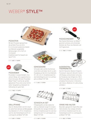 86 | 87




   WeBer® style™




                                                                                            PiZZaschneider
   PiZZastein                                                                               das original-rollmesser von Weber®
   Mit dem pizzastein gelingt ihnen                                                         garantiert präzises und schonendes
   die perfekte pizza vom Grill.                                                            Zerteilen der pizza. aus edelstahl und
   er ist mit einem praktischen Gestell                                                     mit fingerschutz.
   aus edelstahl ausgestattet.
   abmessungen: 49,3 x 36,9 cm                                                              art.-nr.: 17060 | uVp 19,99 €

   (mit Gestell)
   empfehlenswert für Gasgrills ab
   Spirit™ 310.

   art.-nr.: 6430 | uVp 69,90 €




                                                 gemüsekorb                                 audiodigital-
                                                 Schneiden oder würfeln Sie Gemüse          thermometer
                                                 in den korb und stellen Sie ihn zu dem     Spricht 5 Sprachen (deutsch, englisch,
   PiZZaheber                                    hauptgang auf den Grill. aus edelstahl,    französisch, Spanisch, dänisch), hat ein
   pizzaheber in ansprechendem, inno-            37 x 30 x 6,5 cm. empfehlenswert für       lCd-display und kontrolliert schnurlos
   vativem design, der ausgezeichnet zu          alle holzkohlegrills ab 47 cm und Gas-     die Temperatur des Grillguts bis 100 m
   ihrem Grill passt. Mit dem pizzaheber         grills ab Weber® Q™ 200.                   entfernung. dabei misst es bis zu 8 ver-
   Weber® Style™ sind Sie der perfekt                                                       schiedene fleischsorten in fahrenheit
   gebackenen pizza schon einen Schritt          art.-nr.: 6434 | uVp 39,90 €               oder Celsius. (batterien im lieferumfang
   näher. hergestellt aus edelstahl mit                                                     enthalten.)
   Softcoating, für guten halt.
                                                                                            art.-nr.: 6439 | uVp 74,90 €

   art.-nr.: 17062 | uVp 34,99 €




                                                 schaschlik-set
   grillPFanne                                   5 doppelspieße und das stabile Ge-         sPare-rib-halter
   ideal für bratkartoffeln vom Grill. auch      stell aus edelstahl sorgen für leckere     besonders geeignet für Spare ribs oder
   für zarten fisch, Gemüse und obst geeignet.   Grillspieße ohne lästiges anhaften am      hähnchenteile. kein lästiges anhaften
   aus edelstahl, 47 x 29 cm. empfehlens-        Grillrost. empfehlenswert für alle holz-   am Grillrost. empfehlenswert für alle
   wert für alle holzkohlegrills ab 57 cm        kohlegrills ab 47 cm und Gasgrills ab      holzkohlegrills ab 57 cm und Gasgrills
   und Gasgrills ab Weber® Q™ 200.               Weber® Q™ 200.                             ab Weber® Q™ 300.

   art.-nr.: 6435 | uVp 39,90 €                  art.-nr.: 6449 | uVp 44,90 €               art.-nr.: 6453 | uVp 39,90 €
 