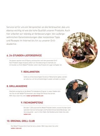 Service ist für uns ein Versprechen an die Verbraucher, das uns
ebenso wichtig ist wie die hohe Qualität unserer produkte. auch
hier arbeiten wir ständig an Verbesserungen. Von außerge-
wöhnlichen Garantieleistungen über kostenlose Tipps
und rezepte im internet bis hin zu unserer Grill-
akademie.



6. 24-stuNDEN-liEFErsErvicE
  Sie planen spontan eine Grillparty und brauchen noch den passenden Grill?
  kein problem! Gegen aufpreis liefern wir ihren Wunschgrill innerhalb von
  24 Stunden zu ihrem Weber®-händler (sofern das produkt am lager verfügbar ist).



                    7. rEKlaMatiON
                         Sollte es einmal berechtigten Grund zur reklamation geben, werden
                         wir alles tun, um Sie schnellstmöglich wieder zufrieden zu stellen.



8. GrillaKaDEMiE
  ebenfalls einzigartig ist die Weber® Grillakademie original: in vielen Städten kön-
  nen Sie von den Weber® Grillmeistern das nötige Grill-know-how lernen.
  Mehr dazu lesen Sie unter weber-grillakademie.com



                    9. FacHKOMPEtENZ
                         die über 1.200 autorisierten Weber® händler bieten unseren kunden dank
                         spezieller Service-Schulungen und fachkenntnisse beste beratungs- und
                         Servicequalität – auch in ihrer nähe. die händlersuche finden Sie unter
                         weber.com



10. OriGiNal Grill cluB
    der Weber® original Grill Club hat viel zu bieten. Mehr dazu lesen Sie unter
    weber-club.com
 