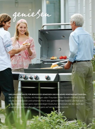 genießen




GrillEN stEHt HEutE Für BEWusstEs GENiEssEN uND EiN NEuEs GEMEiNscHaFtsGEFüHl.
ob im kreis der familie, mit kollegen oder freunden unter freiem himmel: Grillen
ist die zwangloseste und schönste form des gemeinsamen essens und hat sich
mittlerweile zu einer ganz eigenständigen esskultur entwickelt, bei der auch der
anspruchsvolle Genießer voll und ganz auf seine kosten kommt.
 