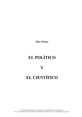 Max Weber




                       EL POLÍTICO

                                           Y

                   EL CIENTÍFICO




          Documento preparado por el Programa de Redes Informáticas y Productivas
de la Universidad Nacional de General San Martín (UNSAM). http:www.bibliotecabasica.com.ar
 