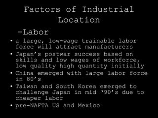 Factors of Industrial
         Location
  –Labor
• a large, low-wage trainable labor
  force will attract manufacturers
• Japan’s postwar success based on
  skills and low wages of workforce,
  low quality high quantity initially
• China emerged with large labor force
  in 80’s
• Taiwan and South Korea emerged to
  challenge Japan in mid ‘90’s due to
  cheaper labor
• pre-NAFTA US and Mexico
 