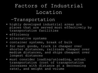 Factors of Industrial
          Location
  –Transportation
• highly developed industrial areas are
  places that are served most effectively by
  transportation facilities
• efficiency
• alternative systems
• container systems, break of bulk
• for most goods, truck is cheaper over
  shorter distances, railroads cheaper over
  medium distances, and ships cheapest over
  longest distances
• must consider loading/unloading, actual
  transportation (cost of transportation
  increases with distance at a decreasing
  rate), and weight and volume
 