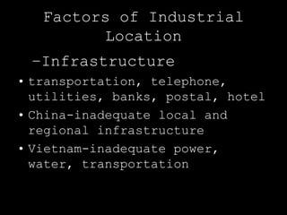 Factors of Industrial
         Location
 –Infrastructure
• transportation, telephone,
  utilities, banks, postal, hotel
• China-inadequate local and
  regional infrastructure
• Vietnam-inadequate power,
  water, transportation
 