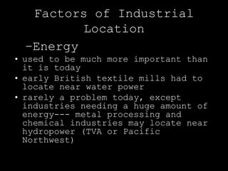Factors of Industrial
          Location
  –Energy
• used to be much more important than
  it is today
• early British textile mills had to
  locate near water power
• rarely a problem today, except
  industries needing a huge amount of
  energy--- metal processing and
  chemical industries may locate near
  hydropower (TVA or Pacific
  Northwest)
 