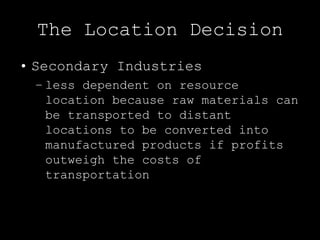 The Location Decision
• Secondary Industries
 – less dependent on resource
   location because raw materials can
   be transported to distant
   locations to be converted into
   manufactured products if profits
   outweigh the costs of
   transportation
 