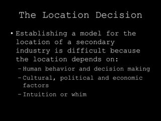 The Location Decision
• Establishing a model for the
  location of a secondary
  industry is difficult because
  the location depends on:
 – Human behavior and decision making
 – Cultural, political and economic
   factors
 – Intuition or whim
 