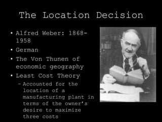 The Location Decision
• Alfred Weber: 1868-
  1958
• German
• The Von Thunen of
  economic geography
• Least Cost Theory
  – Accounted for the
    location of a
    manufacturing plant in
    terms of the owner’s
    desire to maximize
    three costs
 