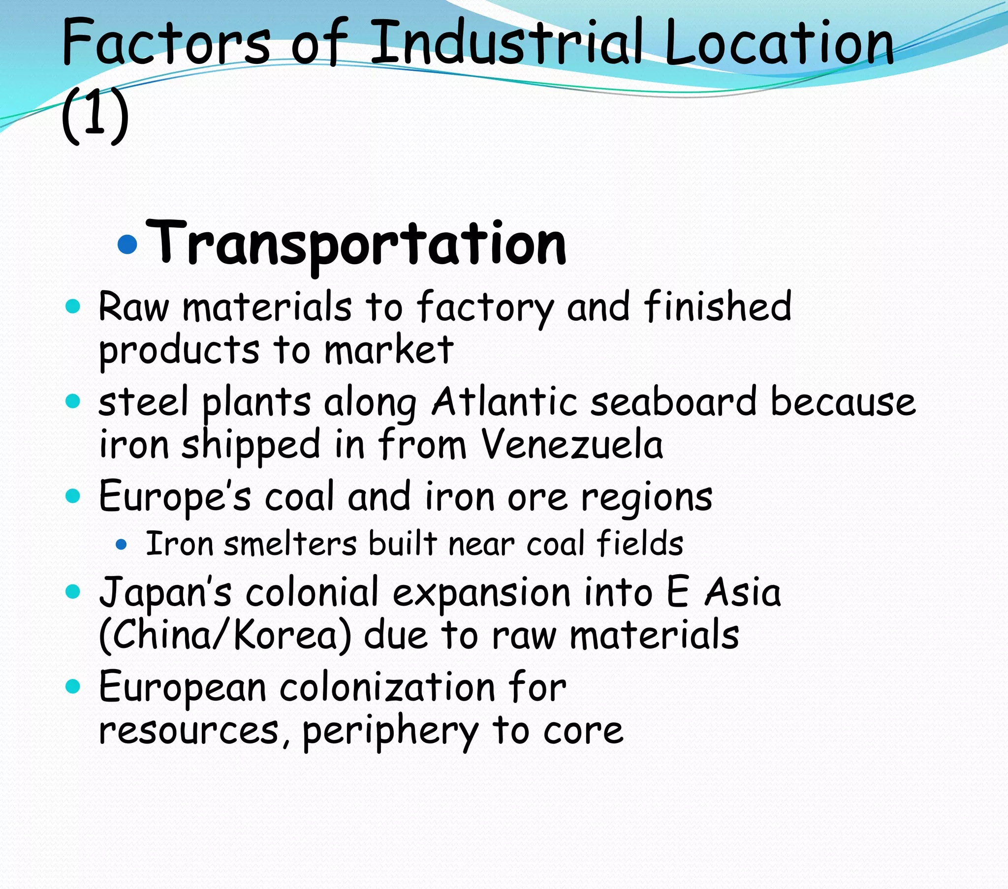 Factors of Industrial Location
(1)
Transportation
 Raw materials to factory and finished
products to market
 steel plants along Atlantic seaboard because
iron shipped in from Venezuela
 Europe’s coal and iron ore regions
 Iron smelters built near coal fields
 Japan’s colonial expansion into E Asia
(China/Korea) due to raw materials
 European colonization for
resources, periphery to core
 