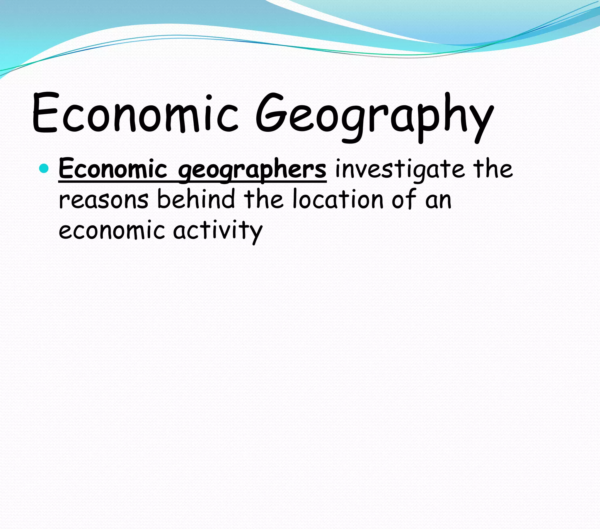 Economic Geography
 Economic geographers investigate the
reasons behind the location of an
economic activity
 