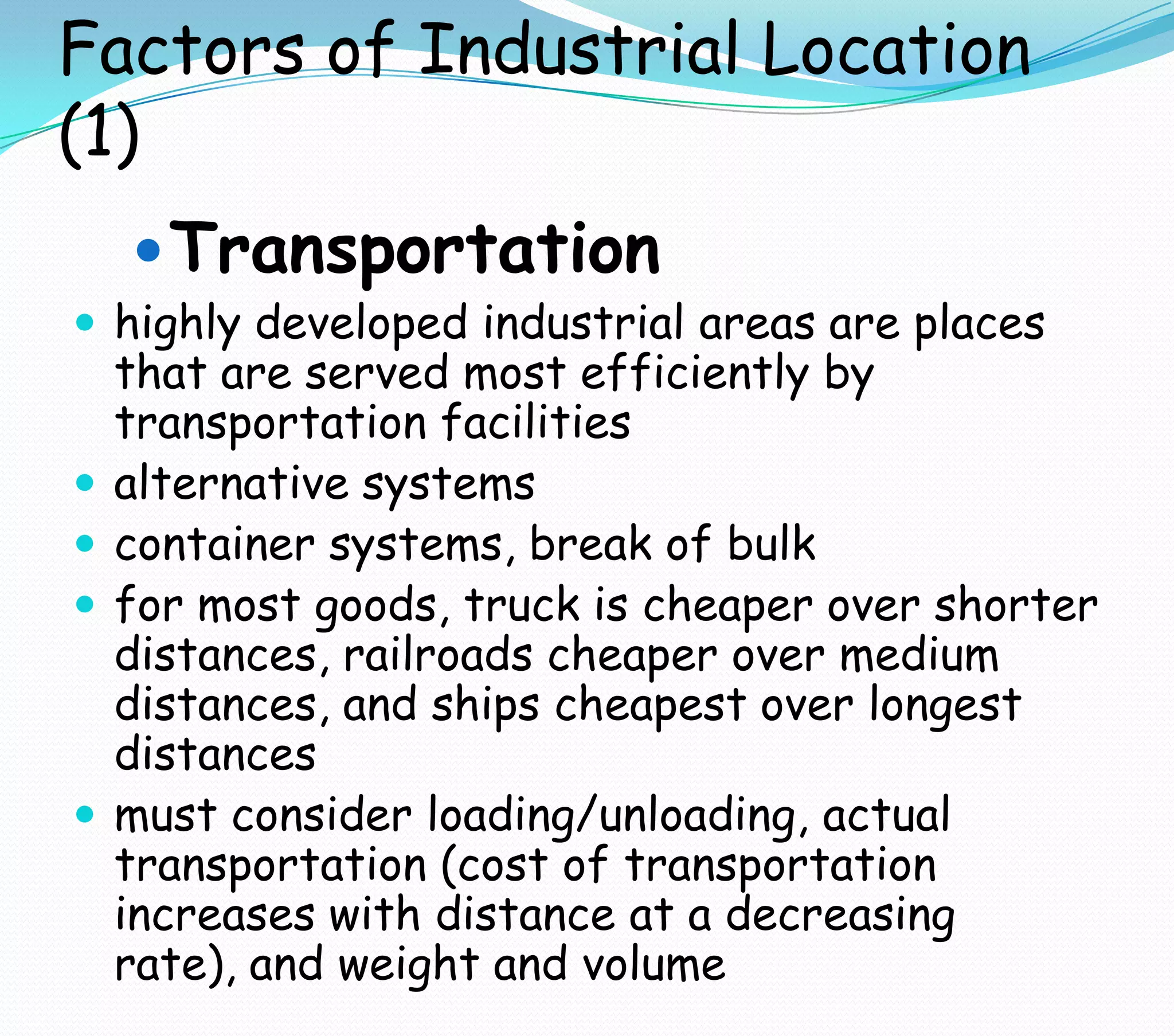 Factors of Industrial Location
(1)
Transportation
 highly developed industrial areas are places
that are served most efficiently by
transportation facilities
 alternative systems
 container systems, break of bulk
 for most goods, truck is cheaper over shorter
distances, railroads cheaper over medium
distances, and ships cheapest over longest
distances
 must consider loading/unloading, actual
transportation (cost of transportation
increases with distance at a decreasing
rate), and weight and volume
 